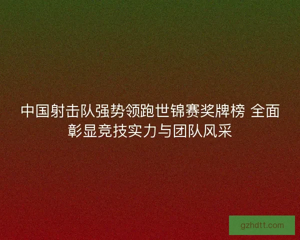 中国射击队强势领跑世锦赛奖牌榜 全面彰显竞技实力与团队风采